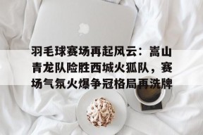 羽毛球赛场再起风云：嵩山青龙队险胜西城火狐队，赛场气氛火爆争冠格局再洗牌的简单介绍体育权重站