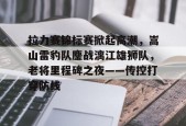 拉力赛锦标赛掀起高潮，嵩山雷豹队鏖战漓江雄狮队，老将里程碑之夜——传控打穿防线的简单介绍
