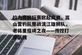 拉力赛锦标赛掀起高潮，嵩山雷豹队鏖战漓江雄狮队，老将里程碑之夜——传控打穿防线的简单介绍AYX体育