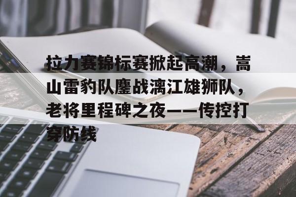 拉力赛锦标赛掀起高潮，嵩山雷豹队鏖战漓江雄狮队，老将里程碑之夜——传控打穿防线的简单介绍